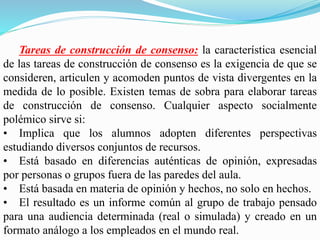 Tareas de construcción de consenso: la característica esencial
de las tareas de construcción de consenso es la exigencia de que se
consideren, articulen y acomoden puntos de vista divergentes en la
medida de lo posible. Existen temas de sobra para elaborar tareas
de construcción de consenso. Cualquier aspecto socialmente
polémico sirve si:
• Implica que los alumnos adopten diferentes perspectivas
estudiando diversos conjuntos de recursos.
• Está basado en diferencias auténticas de opinión, expresadas
por personas o grupos fuera de las paredes del aula.
• Está basada en materia de opinión y hechos, no solo en hechos.
• El resultado es un informe común al grupo de trabajo pensado
para una audiencia determinada (real o simulada) y creado en un
formato análogo a los empleados en el mundo real.
 