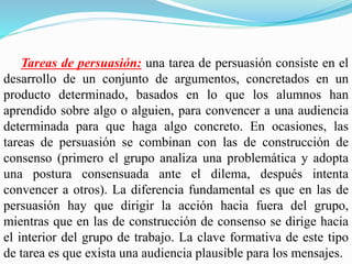 Tareas de persuasión: una tarea de persuasión consiste en el
desarrollo de un conjunto de argumentos, concretados en un
producto determinado, basados en lo que los alumnos han
aprendido sobre algo o alguien, para convencer a una audiencia
determinada para que haga algo concreto. En ocasiones, las
tareas de persuasión se combinan con las de construcción de
consenso (primero el grupo analiza una problemática y adopta
una postura consensuada ante el dilema, después intenta
convencer a otros). La diferencia fundamental es que en las de
persuasión hay que dirigir la acción hacia fuera del grupo,
mientras que en las de construcción de consenso se dirige hacia
el interior del grupo de trabajo. La clave formativa de este tipo
de tarea es que exista una audiencia plausible para los mensajes.
 