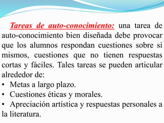 Tareas de auto-conocimiento: una tarea de
auto-conocimiento bien diseñada debe provocar
que los alumnos respondan cuestiones sobre sí
mismos, cuestiones que no tienen respuestas
cortas y fáciles. Tales tareas se pueden articular
alrededor de:
• Metas a largo plazo.
• Cuestiones éticas y morales.
• Apreciación artística y respuestas personales a
la literatura.
 
