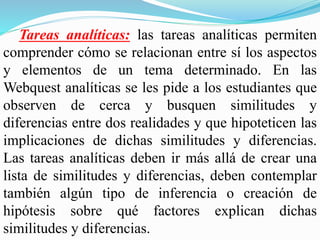 Tareas analíticas: las tareas analíticas permiten
comprender cómo se relacionan entre sí los aspectos
y elementos de un tema determinado. En las
Webquest analíticas se les pide a los estudiantes que
observen de cerca y busquen similitudes y
diferencias entre dos realidades y que hipoteticen las
implicaciones de dichas similitudes y diferencias.
Las tareas analíticas deben ir más allá de crear una
lista de similitudes y diferencias, deben contemplar
también algún tipo de inferencia o creación de
hipótesis sobre qué factores explican dichas
similitudes y diferencias.
 