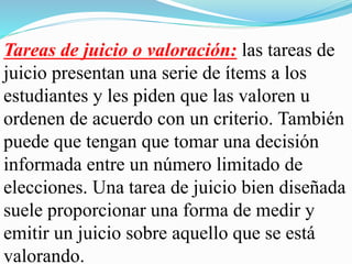 Tareas de juicio o valoración: las tareas de
juicio presentan una serie de ítems a los
estudiantes y les piden que las valoren u
ordenen de acuerdo con un criterio. También
puede que tengan que tomar una decisión
informada entre un número limitado de
elecciones. Una tarea de juicio bien diseñada
suele proporcionar una forma de medir y
emitir un juicio sobre aquello que se está
valorando.
 