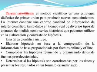 Tareas científicas: el método científico es una estrategia
didáctica de primer orden para producir nuevos conocimientos.
La Internet contiene una enorme cantidad de información de
interés científico, tanto datos en tiempo real de diversos tipos de
aparatos de medida como series históricas que podemos utilizar
en la elaboración y contraste de hipótesis.
Una tarea científica incluye:
• Elaborar hipótesis en base a la comprensión de la
información de base proporcionada por fuentes online y of line.
• Comprobar las hipótesis reuniendo y organizando datos de
fuentes preseleccionadas.
• Determinar si las hipótesis son corroboradas por los datos y
presentar los resultados en un formato estandarizado.
 