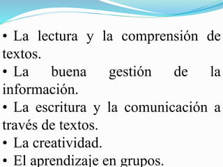 • La lectura y la comprensión de
textos.
• La buena gestión de la
información.
• La escritura y la comunicación a
través de textos.
• La creatividad.
• El aprendizaje en grupos.
 