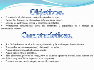 • Son fáciles de crear para los docentes y divertidas y formativas para los estudiantes.
• Tratan sobre aspectos (contenidos) básicos del currículum.
• Pueden utilizarse individual o grupalmente.
• Pueden ser sencillas o complejas.
• Bien planteadas, parecen un juego, pero los alumnos aprenden muchas cosas durante una
caza del tesoro (y no sólo las respuestas a las preguntas).
• Pueden tratar sobre casi cualquier aspecto del currículum.
• Promover la adquisición de conocimientos sobre un tema.
• Desarrollar destrezas de búsqueda de información en la web.
• Mejorar las destrezas de lectura y comprensión de textos.
• Proporcionar conocimientos sobre los contenidos y experiencia en el manejo de
herramientas Internet.
 