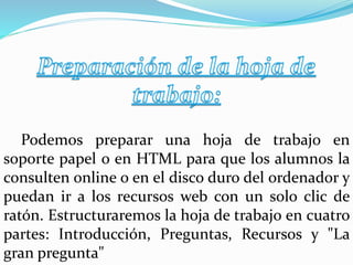 Podemos preparar una hoja de trabajo en
soporte papel o en HTML para que los alumnos la
consulten online o en el disco duro del ordenador y
puedan ir a los recursos web con un solo clic de
ratón. Estructuraremos la hoja de trabajo en cuatro
partes: Introducción, Preguntas, Recursos y "La
gran pregunta"
 