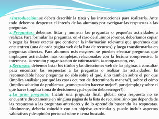 1.Introducción: se deben describir la tarea y las instrucciones para realizarla. Ante
todo debemos despertar el interés de los alumnos por averiguar las respuestas a las
preguntas.
2. Preguntas: debemos listar y numerar las preguntas o pequeñas actividades a
realizar. Para formular las preguntas, en el caso de alumnos jóvenes, deberíamos copiar
y pegar las frases exactas que contienen la información relevante que queremos que
encuentren (una de cada página web de la lista de recursos) y luego transformarlas en
preguntas directas. Para alumnos más mayores, se pueden efectuar preguntas que
impliquen actividades más complejas, relacionadas con la lectura comprensiva, la
inferencia, la reunión y organización de información, la comparación, etc.
3.Recursos: debemos listar los títulos y las direcciones web de las páginas a consultar
para encontrar las respuestas a las preguntas o realizar las actividades. Es
recomendable hacer preguntas no sólo sobre el qué, sino también sobre el por qué
(implica análisis: ¿por qué las cosas ocurren de determinada manera?), sobre el cómo
(implica solución de problemas: ¿cómo pueden hacerse mejor?, por ejemplo) y sobre el
qué hacer (implica toma de decisiones: ¿qué opción debo escoger?).
4.La gran pregunta: Incluir una pregunta final, global, cuya respuesta no se
encuentre directamente en ninguna página de la lista de recursos, sino que dependa de
las respuestas a las preguntas anteriores y de lo aprendido buscando las respuestas.
Idealmente, debería coincidir con un objetivo curricular y puede incluir aspectos
valorativos y de opinión personal sobre el tema buscado.
 