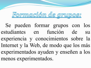 Se pueden formar grupos con los
estudiantes en función de su
experiencia y conocimientos sobre la
Internet y la Web, de modo que los más
experimentados ayuden y enseñen a los
menos experimentados.
 