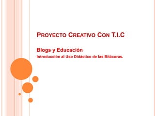 PROYECTO CREATIVO CON T.I.C
Blogs y Educación
Introducción al Uso Didáctico de las Bitácoras.
 