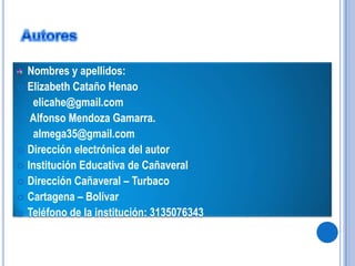 AutoresNombres y apellidos:Elizabeth Cataño Henao      elicahe@gmail.com Alfonso Mendoza Gamarra.      almega35@gmail.comDirección electrónica del autorInstitución Educativa de CañaveralDirección Cañaveral – TurbacoCartagena – BolívarTeléfono de la institución: 3135076343