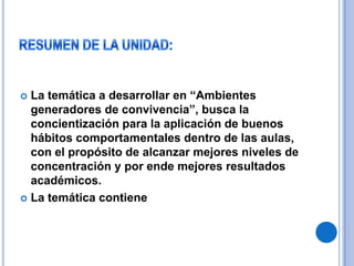 RESUMEN DE LA UNIDAD:La temática a desarrollar en “Ambientes generadores de convivencia”, busca la concientización para la aplicación de buenos hábitos comportamentales dentro de las aulas, con el propósito de alcanzar mejores niveles de concentración y por ende mejores resultados académicos.La temática contiene