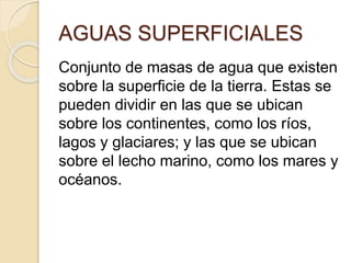 AGUAS SUPERFICIALES
Conjunto de masas de agua que existen
sobre la superficie de la tierra. Estas se
pueden dividir en las que se ubican
sobre los continentes, como los ríos,
lagos y glaciares; y las que se ubican
sobre el lecho marino, como los mares y
océanos.
 