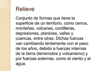 Relieve
Conjunto de formas que tiene la
superficie de un territorio, como cerros,
montañas, volcanes, cordilleras,
depresiones, planicies, valles y
cuencas, entre otras. Dichas fuerzas
van cambiando lentamente con el paso
de los años, debido a fuerzas internas
de la tierra (terremotos y volcanismo) y
por fuerzas externas, como el viento y el
agua.
 