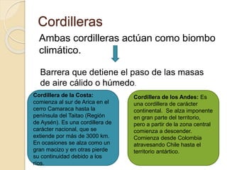 Cordilleras
Ambas cordilleras actúan como biombo
climático.
Barrera que detiene el paso de las masas
de aire cálido o húmedo.
Cordillera de la Costa:
comienza al sur de Arica en el
cerro Camaraca hasta la
península del Taitao (Región
de Aysén). Es una cordillera de
carácter nacional, que se
extiende por más de 3000 km.
En ocasiones se alza como un
gran macizo y en otras pierde
su continuidad debido a los
ríos.
Cordillera de los Andes: Es
una cordillera de carácter
continental. Se alza imponente
en gran parte del territorio,
pero a partir de la zona central
comienza a descender.
Comienza desde Colombia
atravesando Chile hasta el
territorio antártico.
 