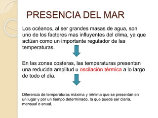 PRESENCIA DEL MAR
Los océanos, al ser grandes masas de agua, son
uno de los factores mas influyentes del clima, ya que
actúan como un importante regulador de las
temperaturas.
En las zonas costeras, las temperaturas presentan
una reducida amplitud u oscilación térmica a lo largo
de todo el día.
Diferencia de temperaturas máxima y mínima que se presentan en
un lugar y por un tiempo determinado, la que puede ser diaria,
mensual o anual.
 