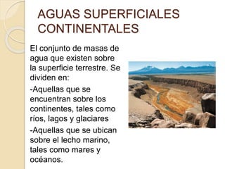 AGUAS SUPERFICIALES
CONTINENTALES
El conjunto de masas de
agua que existen sobre
la superficie terrestre. Se
dividen en:
-Aquellas que se
encuentran sobre los
continentes, tales como
ríos, lagos y glaciares
-Aquellas que se ubican
sobre el lecho marino,
tales como mares y
océanos.
 