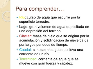 Para comprender…
 Río: curso de agua que escurre por la
superficie terrestre.
 Lago: gran volumen de agua depositada en
una depresión del terreno.
 Glaciar: masa de hielo que se origina por la
acumulación y solidificación de nieve caída
por largos periodos de tiempo.
 Caudal: cantidad de agua que lleva una
corriente de un río.
 Torrentoso: corriente de agua que se
mueve con gran fuerza y rapidez.
 