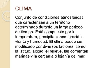 CLIMA
Conjunto de condiciones atmosféricas
que caracterizan a un territorio
determinado durante un largo periodo
de tiempo. Está compuesto por la
temperatura, precipitaciones, presión,
viento y humedad. El clima puede ser
modificado por diversos factores, como
la latitud, altitud, el relieve, las corrientes
marinas y la cercanía o lejanía del mar.
 
