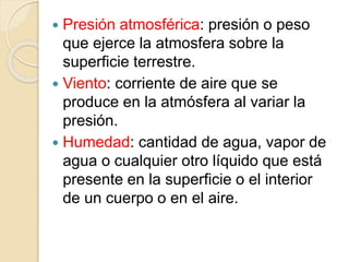  Presión atmosférica: presión o peso
que ejerce la atmosfera sobre la
superficie terrestre.
 Viento: corriente de aire que se
produce en la atmósfera al variar la
presión.
 Humedad: cantidad de agua, vapor de
agua o cualquier otro líquido que está
presente en la superficie o el interior
de un cuerpo o en el aire.
 
