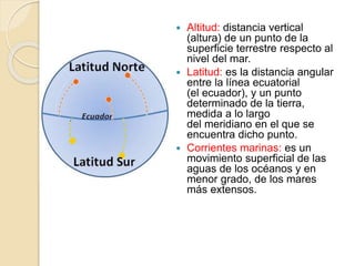  Altitud: distancia vertical
(altura) de un punto de la
superficie terrestre respecto al
nivel del mar.
 Latitud: es la distancia angular
entre la línea ecuatorial
(el ecuador), y un punto
determinado de la tierra,
medida a lo largo
del meridiano en el que se
encuentra dicho punto.
 Corrientes marinas: es un
movimiento superficial de las
aguas de los océanos y en
menor grado, de los mares
más extensos.
 