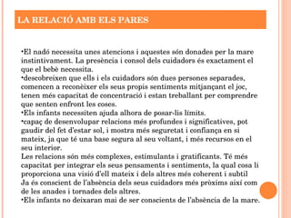   LA RELACIÓ AMB ELS PARES El nadó necessita unes atencions i aquestes són donades per la mare instintivament. La presència i consol dels cuidadors és exactament el que el bebè necessita. descobreixen que ells i els cuidadors són dues persones separades, comencen a reconèixer els seus propis sentiments mitjançant el joc, tenen més capacitat de concentració i estan treballant per comprendre que senten enfront les coses. Els infants necessiten ajuda alhora de posar-lis límits. capaç de desenvolupar relacions més profundes i significatives, pot gaudir del fet d’estar sol, i mostra més seguretat i confiança en si mateix, ja que té una base segura al seu voltant, i més recursos en el seu interior. Les relacions són més complexes, estimulants i gratificants. Té més capacitat per integrar els seus pensaments i sentiments, la qual cosa li proporciona una visió d’ell mateix i dels altres més coherent i subtil Ja és conscient de l’absència dels seus cuidadors més pròxims així com de les anades i tornades dels altres.  Els infants no deixaran mai de ser conscients de l’absència de la mare. 