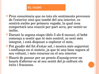 Pren consciència que no tots els sentiments provenen de l’exterior sinó que també del seu interior, es sentirà exclòs per primera vegada, la qual cosa comportarà una reacció per part seva, per sentir-se inclòs. Durant la segona etapa (dels 3 als 6 mesos), el bebè comença a sentir que té més control, se sent més integrat, i està disposat a explorar el món. Pot gaudir del fet d’estar sol, i mostra més seguretat i confiança en si mateix, ja que té una base segura al seu voltant, i més recursos en el seu interior. Haurà de passar per un procés d’assaig-error on haurà d’aferrar-se al seu sentit del jo enfront els èxits i fracassos. EL NADÓ 
