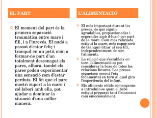 El moment del part és la primera separació traumàtica entre mare i fill, i a l’inrevés. El nadó a passat d’estar feliç i tranquil en un petit món a formar-ne part d’un totalment desconegut els pares, alhora, també els pares poden experimentar una sensació com d’estar perduts. El fet que el pare mostri suport a la mare i col·labori amb ella, pot ajudar a dominar la situació d’una millor manera.  El més important durant les preses, és què siguin agradables, proporcionades i esperades amb il·lusió per part de la mare. Com més relaxada estigui la mare, més capaç serà de tranquil·litzar al seu fill, independentment de com l’alimenti. La relació que s’estableix en torn l’alimentació es pot considerar la base de totes les relacions futures. Les preses segueixen essent l’eix fonamental en torn al qual gira l’experiència del infant.  Els aliments sòlids començaran a introduir-se quan el bebè estigui preparat tant físicament com emocionalment. EL PART L’ALIMENTACIÓ 