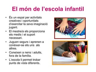 El món de l’escola infantil És un espai per activitats creatives i oportunitats d’exercitar la seva imaginació jugant. El mestre/a els proporciona els medis i el suport necessari. Juguen segurs i aprenen a conèixer-se els uns  als altres. Coneixen a nens i adults, fora de la família. L’escola li permet trobar punts de vista diferents. 