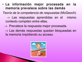 • La información mejor procesada en la
memoria prevalece sobre las demás
Teoría de la competencia de respuestas (McGeoch)
→ Las respuestas aprendidas en el mismo
contexto compiten entre ellas.
→ Prevalece la respuesta mejor procesada.
→ Las demás respuestas quedan bloqueadas en
la memoria impidiendo su acceso.
 