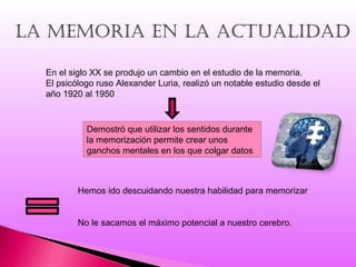 La memoria en La actuaLidad
En el siglo XX se produjo un cambio en el estudio de la memoria.
El psicólogo ruso Alexander Luria, realizó un notable estudio desde el
año 1920 al 1950
Demostró que utilizar los sentidos durante
la memorización permite crear unos
ganchos mentales en los que colgar datos
Hemos ido descuidando nuestra habilidad para memorizar
No le sacamos el máximo potencial a nuestro cerebro.
 