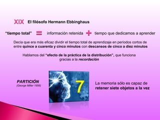 El filósofo Hermann Ebbinghaus
“tiempo total” información retenida tiempo que dedicamos a aprender
Decía que era más eficaz dividir el tiempo total de aprendizaje en períodos cortos de
entre quince a cuarenta y cinco minutos con descansos de cinco a diez minutos
Hablamos del “efecto de la práctica de la distribución”, que funciona
gracias a la recordación
PARTICIÓN
(George Miller 1956)
La memoria sólo es capaz de
retener siete objetos a la vez
 
