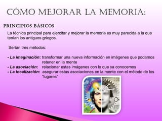 cómo mejorar La memoria:
principios básicos
La técnica principal para ejercitar y mejorar la memoria es muy parecida a la que
tenían los antiguos griegos.
Serían tres métodos:
- La imaginación: transformar una nueva información en imágenes que podamos
retener en la mente
- La asociación: relacionar estas imágenes con lo que ya conocemos
- La localización: asegurar estas asociaciones en la mente con el método de los
“lugares”
 