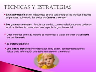 tÉcnicas Y estrateGias
La mnemotecnia: es un método que se usa para designar las técnicas basadas
en palabras, sobre todo las de los acrónimos o versos.
Los ganchos mentales: Asociamos un dato con otro relacionado que podamos
localizar fácilmente creando así una especie de gancho mental
Otros métodos como: El método de memorizar a través de crear una historia
y el del itinerario
El sistema Dominic
Los Mapas Mentales: inventados por Tony Buzan, son representaciones
físicas de la información que debe retenerse en la memoria.
 