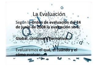 La Evaluación
Según la Orden de evaluación del 24
de junio de 2008 la evaluación será:
Global, continua y formativa.
Evaluaremos el qué, el cuándo y el
cómo evaluar.
 