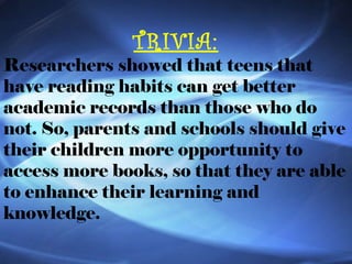 TRIVIA: Researchers showed that teens that have reading habits can get better academic records than those who do not. So, parents and schools should give their children more opportunity to access more books, so that they are able to enhance their learning and knowledge. 