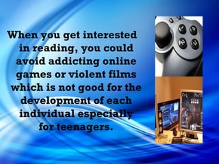 When you get interested in reading, you could avoid addicting online games or violent films which is not good for the development of each individual especially for teenagers. 