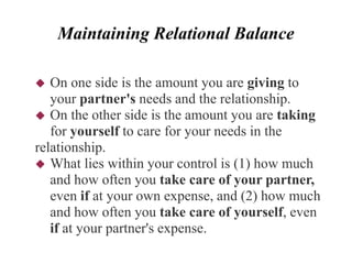 Maintaining Relational Balance
 On one side is the amount you are giving to
your partner's needs and the relationship.
 On the other side is the amount you are taking
for yourself to care for your needs in the
relationship.
 What lies within your control is (1) how much
and how often you take care of your partner,
even if at your own expense, and (2) how much
and how often you take care of yourself, even
if at your partner's expense.
 