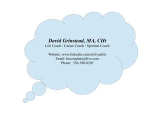 David Grinstead, MA, CHt
Life Coach / Career Coach / Spiritual Coach
Website: www.linkedin.com/in/livealife
Email: becomplete@live.com
Phone: 336-380-0203
 