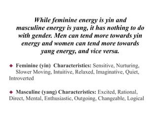 While feminine energy is yin and
masculine energy is yang, it has nothing to do
with gender. Men can tend more towards yin
energy and women can tend more towards
yang energy, and vice versa.
 Feminine (yin) Characteristics: Sensitive, Nurturing,
Slower Moving, Intuitive, Relaxed, Imaginative, Quiet,
Introverted
 Masculine (yang) Characteristics: Excited, Rational,
Direct, Mental, Enthusiastic, Outgoing, Changeable, Logical
 