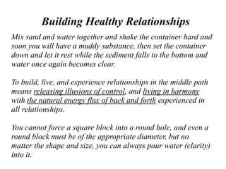 Building Healthy Relationships
Mix sand and water together and shake the container hard and
soon you will have a muddy substance, then set the container
down and let it rest while the sediment falls to the bottom and
water once again becomes clear.
To build, live, and experience relationships in the middle path
means releasing illusions of control, and living in harmony
with the natural energy flux of back and forth experienced in
all relationships.
You cannot force a square block into a round hole, and even a
round block must be of the appropriate diameter, but no
matter the shape and size, you can always pour water (clarity)
into it.
 