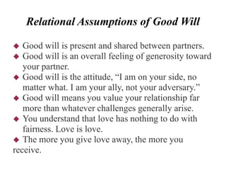 Relational Assumptions of Good Will
 Good will is present and shared between partners.
 Good will is an overall feeling of generosity toward
your partner.
 Good will is the attitude, “I am on your side, no
matter what. I am your ally, not your adversary.”
 Good will means you value your relationship far
more than whatever challenges generally arise.
 You understand that love has nothing to do with
fairness. Love is love.
 The more you give love away, the more you
receive.
 