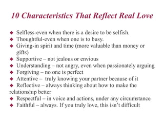 10 Characteristics That Reflect Real Love
 Selfless-even when there is a desire to be selfish.
 Thoughtful-even when one is to busy.
 Giving-in spirit and time (more valuable than money or
gifts)
 Supportive – not jealous or envious
 Understanding – not angry, even when passionately arguing
 Forgiving – no one is perfect
 Attentive – truly knowing your partner because of it
 Reflective – always thinking about how to make the
relationship better
 Respectful – in voice and actions, under any circumstance
 Faithful – always. If you truly love, this isn’t difficult
 