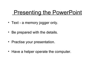 Presenting the PowerPoint Text - a memory jogger only. Be prepared with the details.  Practise your presentation. Have a helper operate the computer. . 