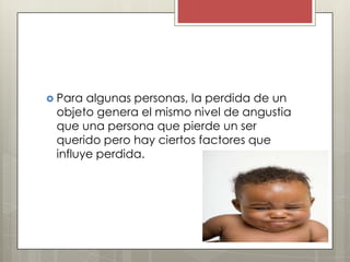  Para algunas personas, la perdida de un
 objeto genera el mismo nivel de angustia
 que una persona que pierde un ser
 querido pero hay ciertos factores que
 influye perdida.
 