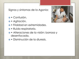 Signos y sintomas de la Agonia:

 Los síntomas en etapa final
•Confusión.
•  Agitación.
 • Frialdad en extremidades.
 • Ruido respiratorio.
 • Alteraciones de la visión: borrosa y
  desenfocada.
 • Disminución de la diuresis.
 