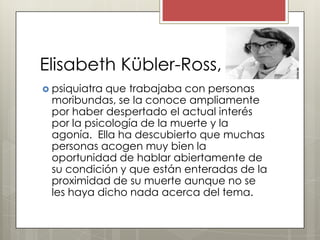 Elisabeth Kübler-Ross,
 psiquiatraque trabajaba con personas
 moribundas, se la conoce ampliamente
 por haber despertado el actual interés
 por la psicología de la muerte y la
 agonía. Ella ha descubierto que muchas
 personas acogen muy bien la
 oportunidad de hablar abiertamente de
 su condición y que están enteradas de la
 proximidad de su muerte aunque no se
 les haya dicho nada acerca del tema.
 