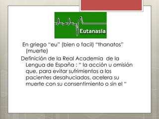 En griego “eu” (bien o facil) “thanatos”
 (muerte)
Definición de la Real Academia de la
 Lengua de España : “ la acción u omisión
 que, para evitar sufrimientos a los
 pacientes desahuciados, acelera su
 muerte con su consentimiento o sin el “
 