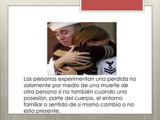 Las personas experimentan una perdida no
solamente por medio de una muerte de
otra persona si no también cuando una
posesión, parte del cuerpo, el entorno
familiar o sentido de si mismo cambia o no
esta presente.
 