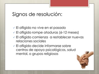 Signos de resolución:

   El afligido no vive en el pasado
   El afligido rompe ataduras (6-12 meses)
   El afligido comienza a restablecer nuevas
    relaciones sociales
   El afligido decide informarse sobre
    centros de apoyo psicológicos, salud
    mental, o grupos religiosos
 