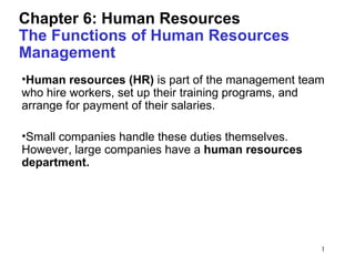 Chapter 6: Human Resources
The Functions of Human Resources
Management
•Human resources (HR) is part of the management team
who hire workers, set up their training programs, and
arrange for payment of their salaries.

•Small companies handle these duties themselves.
However, large companies have a human resources
department.




                                                    1
 