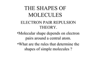 THE SHAPES OF
MOLECULES
ELECTRON PAIR REPULSION
THEORY.
•Molecular shape depends on electron
pairs around a central atom.
•What are the rules that determine the
shapes of simple molecules ?
 
